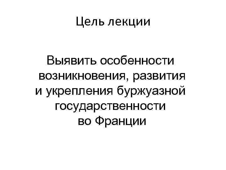 Цель лекции Выявить особенности возникновения, развития и укрепления буржуазной государственности во Франции 