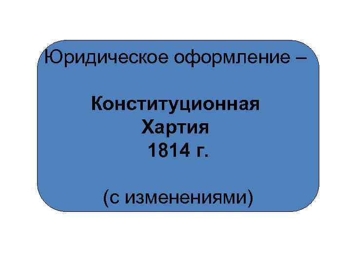 Юридическое оформление – Конституционная Хартия 1814 г. (с изменениями) 