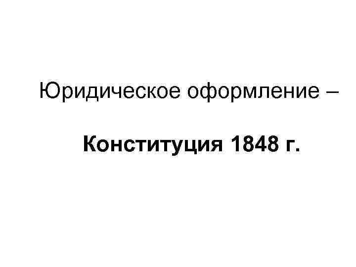 Юридическое оформление – Конституция 1848 г. 