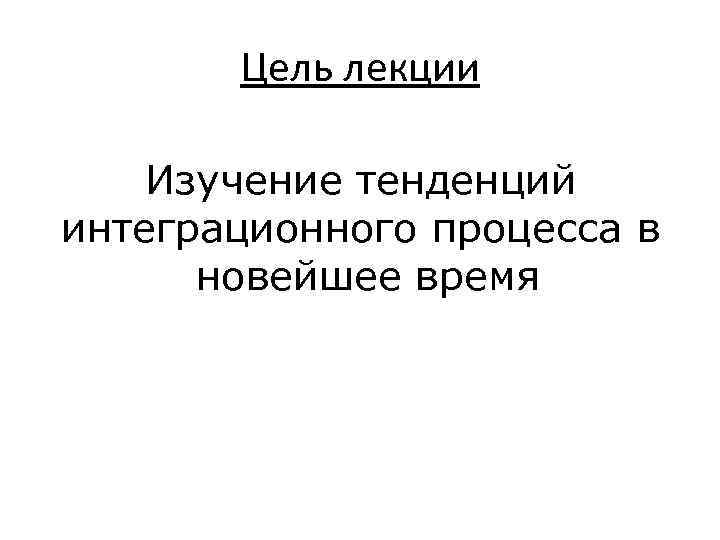 Цель лекции Изучение тенденций интеграционного процесса в новейшее время 