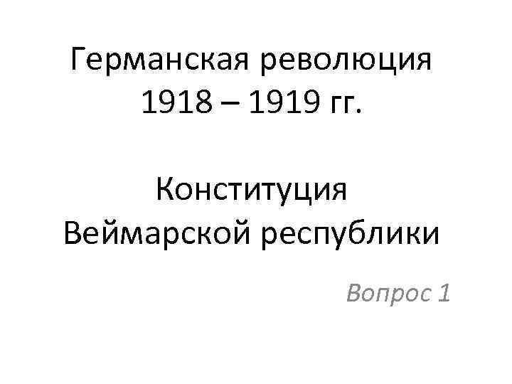 Германская революция 1918 – 1919 гг. Конституция Веймарской республики Вопрос 1 