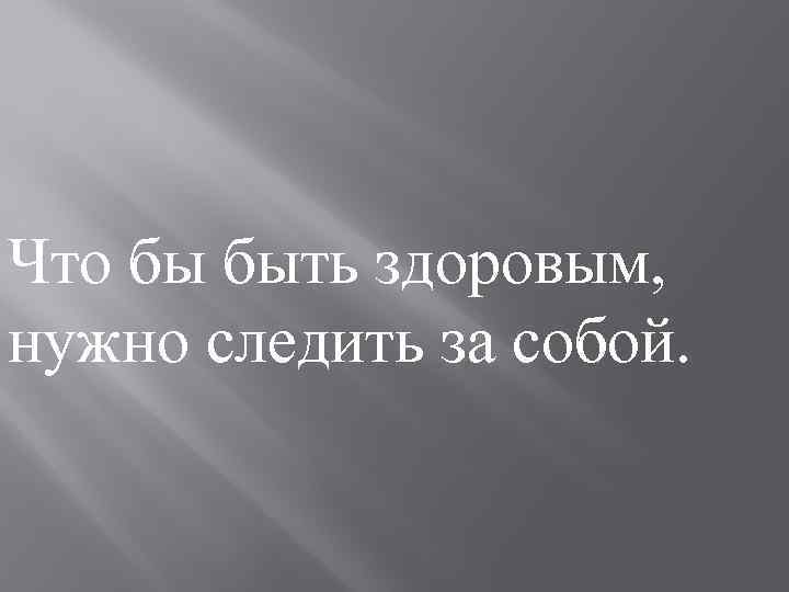 Что бы быть здоровым, нужно следить за собой. 