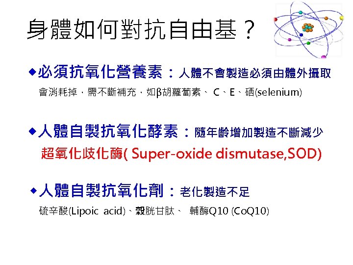 身體如何對抗自由基？ 必須抗氧化營養素：人體不會製造必須由體外攝取 會消耗掉，需不斷補充，如β胡蘿蔔素、 C、E、硒(selenium) 人體自製抗氧化酵素：隨年齡增加製造不斷減少 超氧化歧化酶( Super-oxide dismutase, SOD) 人體自製抗氧化劑：老化製造不足 硫辛酸(Lipoic acid)、榖胱甘肽、 輔酶Q 10