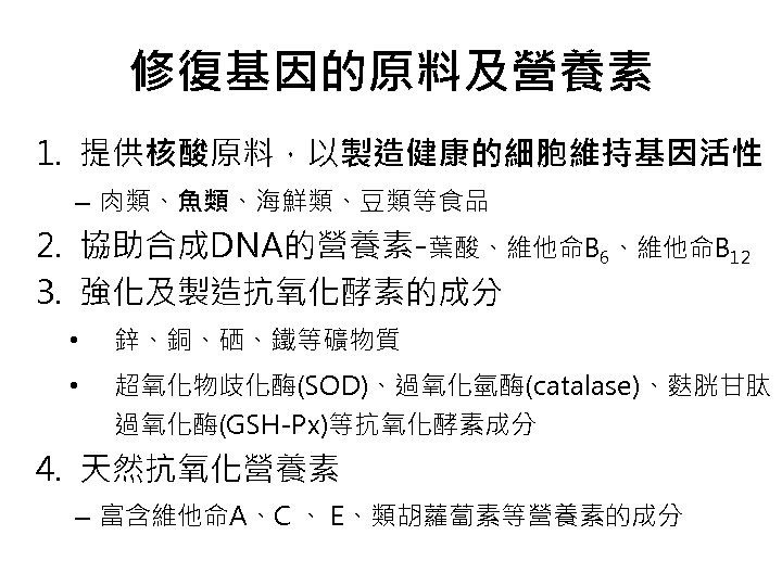 修復基因的原料及營養素 1. 提供核酸原料，以製造健康的細胞維持基因活性 – 肉類、魚類、海鮮類、豆類等食品 2. 協助合成DNA的營養素-葉酸、維他命B 6、維他命B 12 3. 強化及製造抗氧化酵素的成分 • 鋅、銅、硒、鐵等礦物質 •