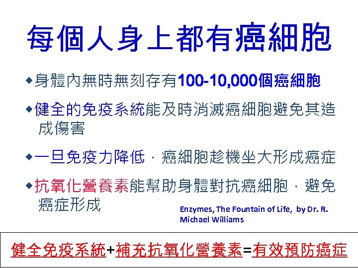 每個人身上都有癌細胞 ◆身體內無時無刻存有100 -10, 000個癌細胞 ◆健全的免疫系統能及時消滅癌細胞避免其造 成傷害 ◆一旦免疫力降低，癌細胞趁機坐大形成癌症 ◆抗氧化營養素能幫助身體對抗癌細胞，避免 癌症形成 Enzymes, The Fountain of Life,