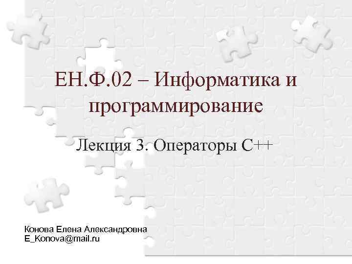 ЕН. Ф. 02 – Информатика и программирование Лекция 3. Операторы С++ Конова Елена Александровна