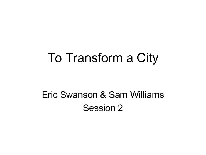 To Transform a City Eric Swanson & Sam Williams Session 2 