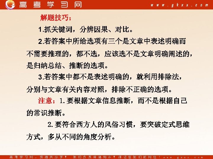 解题技巧： 1. 抓关键词，分辨因果、对比。 2. 若答案中所给选项有三个是文章中表述明确而 不需要推理的，都不选，应该选不是文章明确阐述的， 是归纳总结、推断的选项。 3. 若答案中都不是表述明确的，就利用排除法， 分别与文章有关内容对照，排除不正确的选项。 注意： 1. 要根据文章信息推断，而不是根据自己 的常识推断。