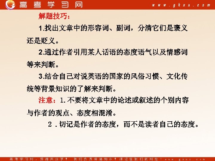 解题技巧： 1. 找出文章中的形容词、副词，分清它们是褒义 还是贬义。 2. 通过作者引用某人话语的态度语气以及情感词 等来判断。 3. 结合自己对说英语的国家的风俗习惯、文化传 统等背景知识的了解来判断。 注意： 1. 不要将文章中的论述或叙述的个别内容 与作者的观点、态度相混淆。