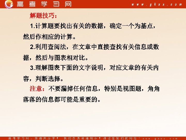 解题技巧： 1. 计算题要找出有关的数据，确定一个为基点， 然后作相应的计算。 2. 利用查阅法，在文章中直接查找有关信息或数 据，然后与图表相对比。 3. 理解图表下面的文字说明，对应文章的有关内 容，判断选择。 注意：不要漏掉任何信息，特别是视图题，角角 落落的信息都可能是重要的。 