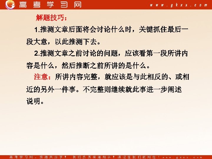 解题技巧： 1. 推测文章后面将会讨论什么时，关键抓住最后一 段大意，以此推测下去。 2. 推测文章之前讨论的问题，应该看第一段所讲内 容是什么，然后推断之前所讲的是什么。 注意：所讲内容完整，就应该是与此相反的、或相 近的另外一件事。不完整则继续就此事进一步阐述 说明。 