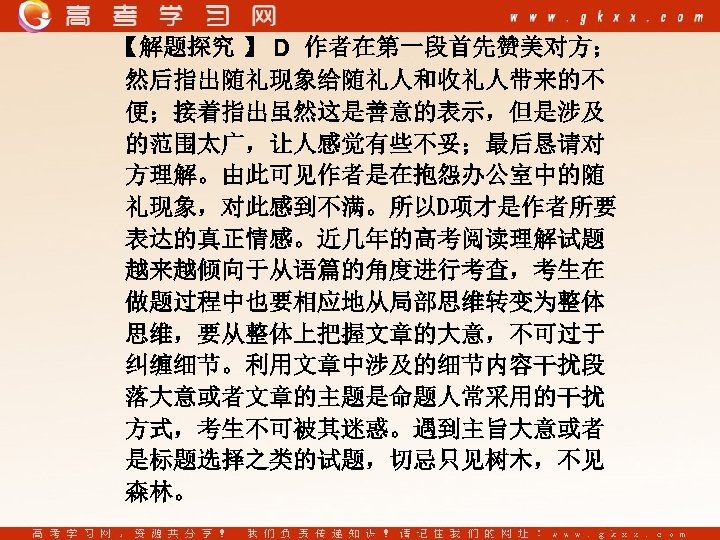 【解题探究 】 D 作者在第一段首先赞美对方； 然后指出随礼现象给随礼人和收礼人带来的不 便；接着指出虽然这是善意的表示，但是涉及 的范围太广，让人感觉有些不妥；最后恳请对 方理解。由此可见作者是在抱怨办公室中的随 礼现象，对此感到不满。所以D项才是作者所要 表达的真正情感。近几年的高考阅读理解试题 越来越倾向于从语篇的角度进行考查，考生在 做题过程中也要相应地从局部思维转变为整体 思维，要从整体上把握文章的大意，不可过于 纠缠细节。利用文章中涉及的细节内容干扰段