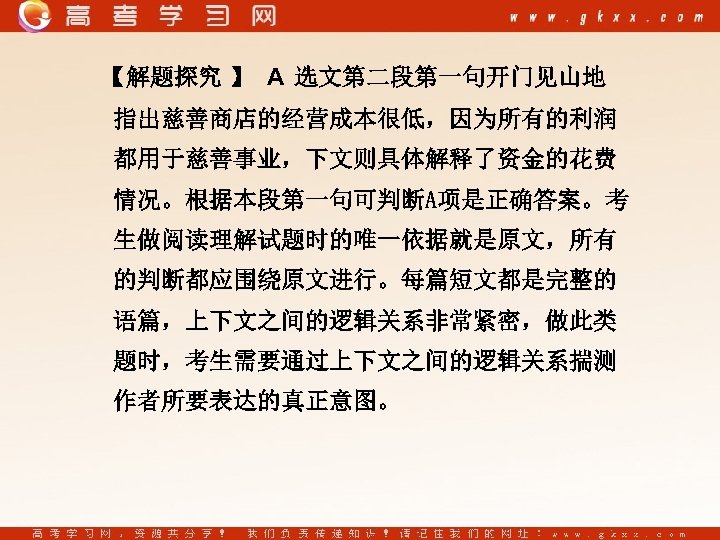 【解题探究 】 A 选文第二段第一句开门见山地 指出慈善商店的经营成本很低，因为所有的利润 都用于慈善事业，下文则具体解释了资金的花费 情况。根据本段第一句可判断A项是正确答案。考 生做阅读理解试题时的唯一依据就是原文，所有 的判断都应围绕原文进行。每篇短文都是完整的 语篇，上下文之间的逻辑关系非常紧密，做此类 题时，考生需要通过上下文之间的逻辑关系揣测 作者所要表达的真正意图。 