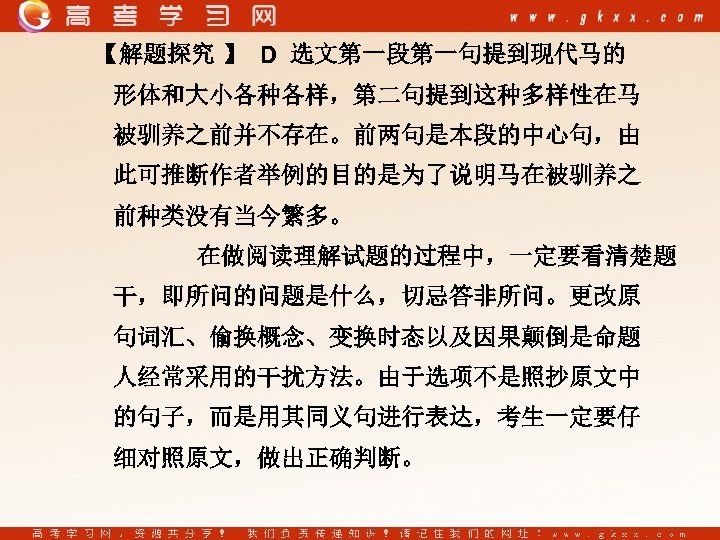 【解题探究 】 D 选文第一段第一句提到现代马的 形体和大小各种各样，第二句提到这种多样性在马 被驯养之前并不存在。前两句是本段的中心句，由 此可推断作者举例的目的是为了说明马在被驯养之 前种类没有当今繁多。 在做阅读理解试题的过程中，一定要看清楚题 干，即所问的问题是什么，切忌答非所问。更改原 句词汇、偷换概念、变换时态以及因果颠倒是命题 人经常采用的干扰方法。由于选项不是照抄原文中 的句子，而是用其同义句进行表达，考生一定要仔 细对照原文，做出正确判断。