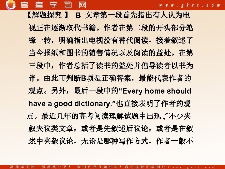 【解题探究 】 B 文章第一段首先指出有人认为电 视正在逐渐取代书籍。作者在第二段的开头部分笔 锋一转，明确指出电视没有替代阅读，接着叙述了 当今报纸和图书的销售情况以及阅读的益处。在第 三段中，作者总括了读书的益处并倡导读者以书为 伴。由此可判断B项是正确答案，最能代表作者的 观点。另外，最后一段中的“Every home should have a