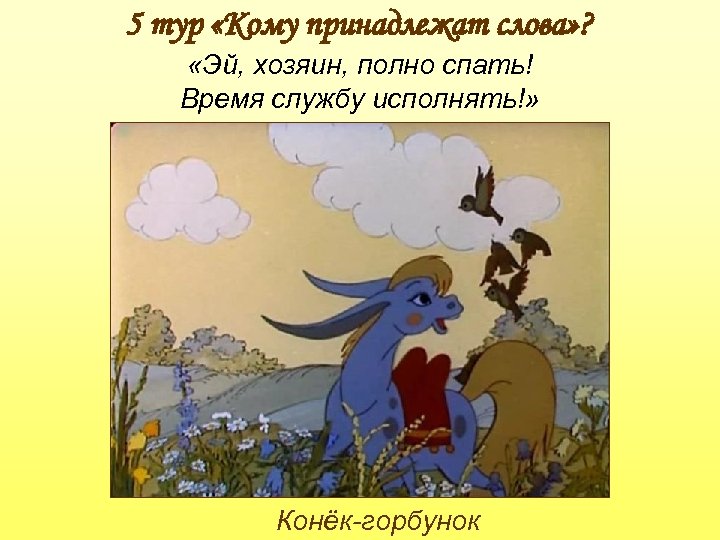 5 тур «Кому принадлежат слова» ? «Эй, хозяин, полно спать! Время службу исполнять!» Конёк-горбунок