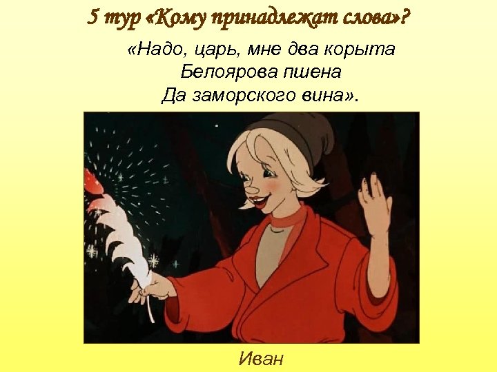 5 тур «Кому принадлежат слова» ? «Надо, царь, мне два корыта Белоярова пшена Да