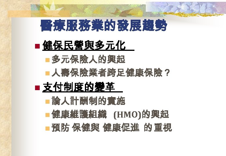 醫療服務業的發展趨勢 n 健保民營與多元化 n 多元保險人的興起 n 人壽保險業者跨足健康保險？ n 支付制度的變革 n 論人計酬制的實施 n 健康維護組織 (HMO)的興起