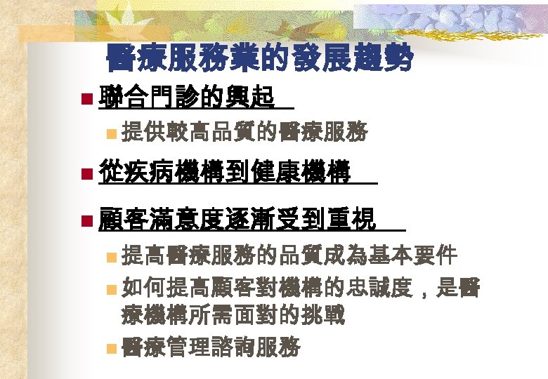 醫療服務業的發展趨勢 n 聯合門診的興起 n 提供較高品質的醫療服務 n 從疾病機構到健康機構 n 顧客滿意度逐漸受到重視 n 提高醫療服務的品質成為基本要件 n 如何提高顧客對機構的忠誠度，是醫 療機構所需面對的挑戰