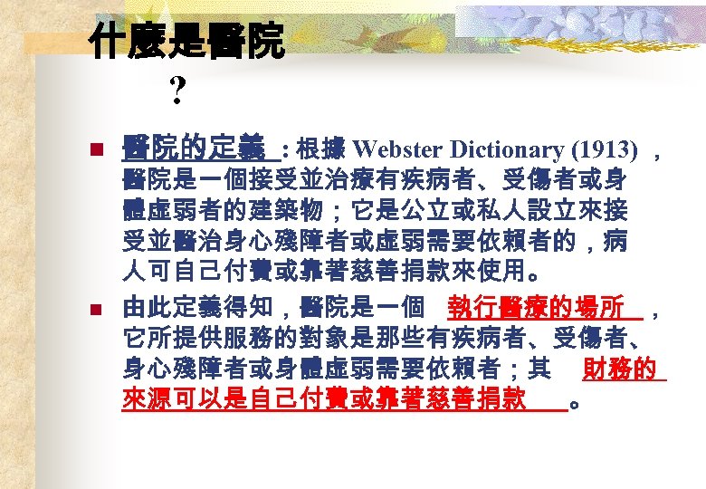 什麼是醫院 ? n n 醫院的定義 : 根據 Webster Dictionary (1913) ， 醫院是一個接受並治療有疾病者、受傷者或身 體虛弱者的建築物；它是公立或私人設立來接 受並醫治身心殘障者或虛弱需要依賴者的，病