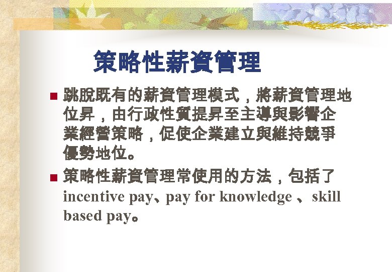 策略性薪資管理 跳脫既有的薪資管理模式，將薪資管理地 位昇，由行政性質提昇至主導與影響企 業經營策略，促使企業建立與維持競爭 優勢地位。 n 策略性薪資管理常使用的方法，包括了 incentive pay、 pay for knowledge 、skill based