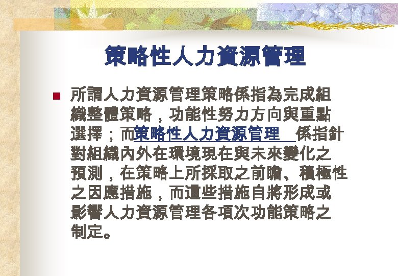 策略性人力資源管理 n 所謂人力資源管理策略係指為完成組 織整體策略，功能性努力方向與重點 選擇；而策略性人力資源管理 係指針 對組織內外在環境現在與未來變化之 預測，在策略上所採取之前瞻、積極性 之因應措施，而這些措施自將形成或 影響人力資源管理各項次功能策略之 制定。 