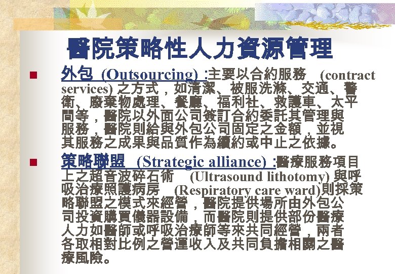 醫院策略性人力資源管理 n n 外包 (Outsourcing)： 主要以合約服務 (contract services) 之方式，如清潔、被服洗滌、交通、警 衛、廢棄物處理、餐廳、福利社、救護車、太平 間等，醫院以外面公司簽訂合約委託其管理與 服務，醫院則給與外包公司固定之金額，並視 其服務之成果與品質作為續約或中止之依據。 策略聯盟