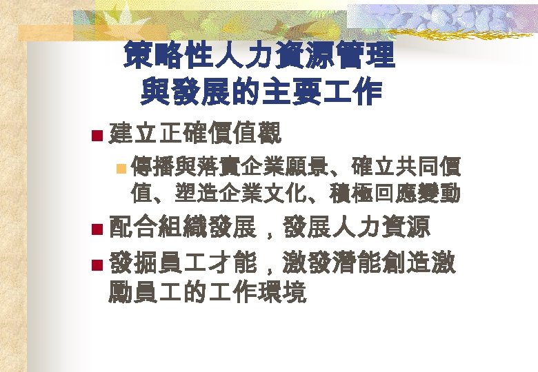 策略性人力資源管理 與發展的主要 作 n 建立正確價值觀 n 傳播與落實企業願景、確立共同價 值、塑造企業文化、積極回應變動 n 配合組織發展，發展人力資源 n 發掘員 才能，激發潛能創造激 勵員