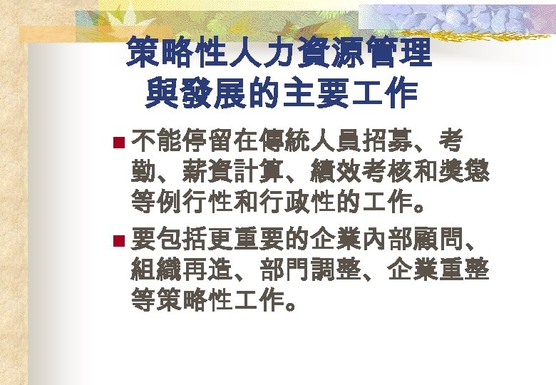 策略性人力資源管理 與發展的主要 作 n 不能停留在傳統人員招募、考 勤、薪資計算、績效考核和獎懲 等例行性和行政性的 作。 n 要包括更重要的企業內部顧問、 組織再造、部門調整、企業重整 等策略性 作。 