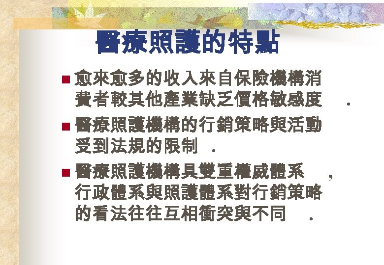 醫療照護的特點 n 愈來愈多的收入來自保險機構消 費者較其他產業缺乏價格敏感度. n 醫療照護機構的行銷策略與活動 受到法規的限制. n 醫療照護機構具雙重權威體系 , 行政體系與照護體系對行銷策略 的看法往往互相衝突與不同. 