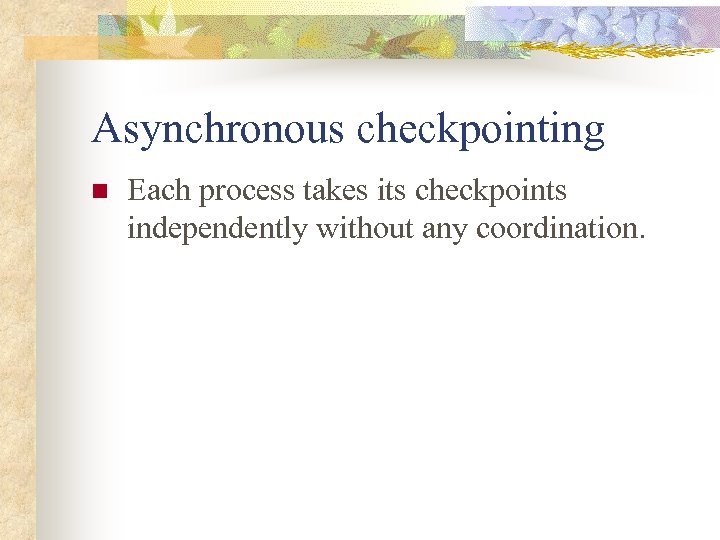 Asynchronous checkpointing n Each process takes its checkpoints independently without any coordination. 