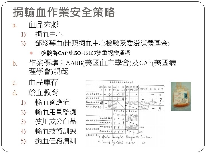 捐輸血作業安全策略 血品來源 a. 捐血中心 部隊募血(比照捐血中心檢驗及愛滋道義基金) 1) 2) l 檢驗為CAP及ISO-15189雙重認證通過 作業標準：AABB(美國血庫學會)及CAP(美國病 理學會)規範 血品庫存 輸血教育 b.