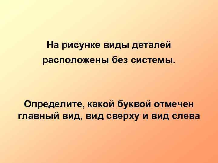 На рисунке виды деталей расположены без системы. Определите, какой буквой отмечен главный вид, вид