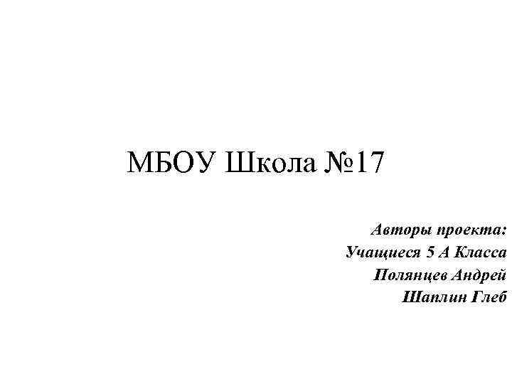 МБОУ Школа № 17 Авторы проекта: Учащиеся 5 А Класса Полянцев Андрей Шаплин Глеб