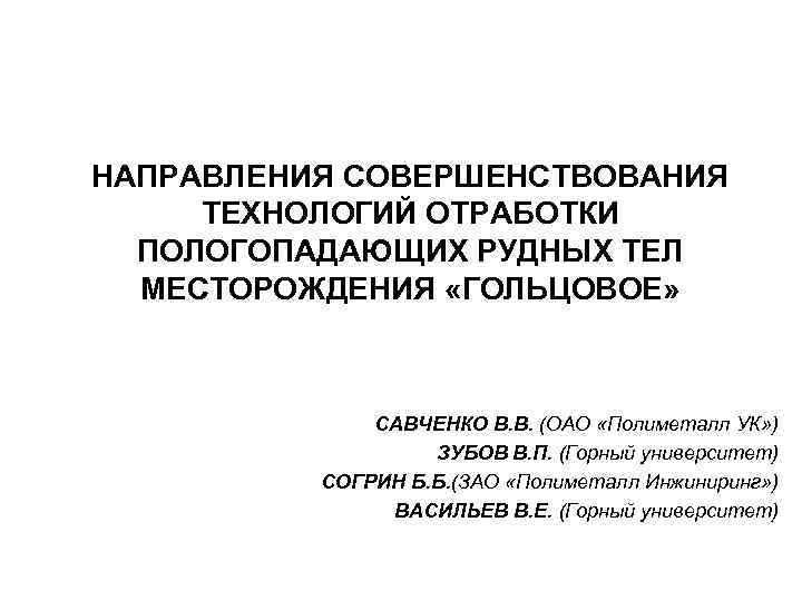 НАПРАВЛЕНИЯ СОВЕРШЕНСТВОВАНИЯ ТЕХНОЛОГИЙ ОТРАБОТКИ ПОЛОГОПАДАЮЩИХ РУДНЫХ ТЕЛ МЕСТОРОЖДЕНИЯ «ГОЛЬЦОВОЕ» САВЧЕНКО В. В. (ОАО «Полиметалл