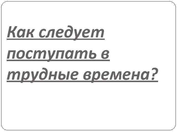 Как следует поступать в трудные времена? 