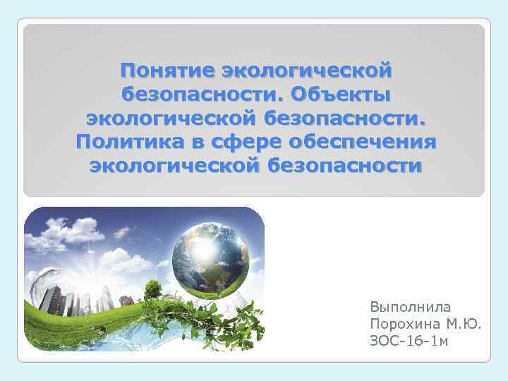 Понятие экологической безопасности. Объекты экологической безопасности. Политика в сфере обеспечения экологической безопасности Выполнила Порохина