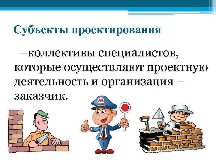 Субъекты проектирования –коллективы специалистов, которые осуществляют проектную деятельность и организация – заказчик. 