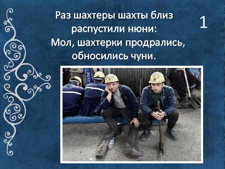 Раз шахтеры шахты близ распустили нюни: Мол, шахтерки продрались, обносились чуни. 1 