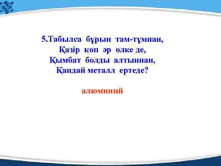 5. Табылса бұрын там-тұмнан, Қазір көп әр өлке де, Қымбат болды алтыннан, Қандай металл