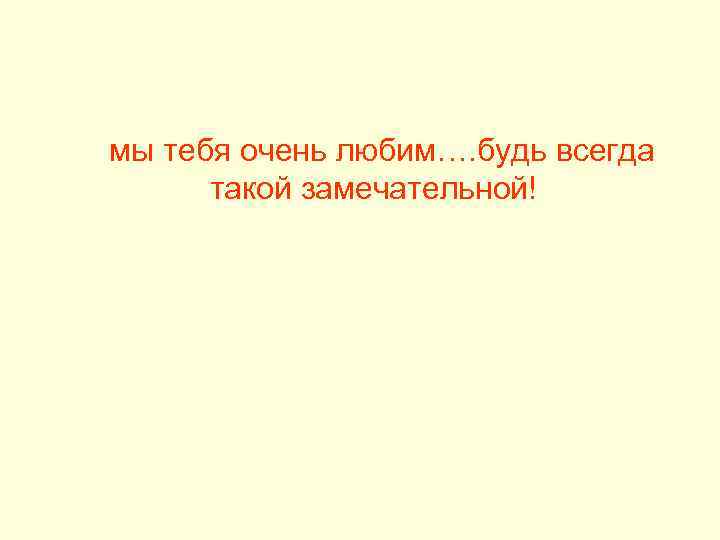 мы тебя очень любим…. будь всегда такой замечательной! 