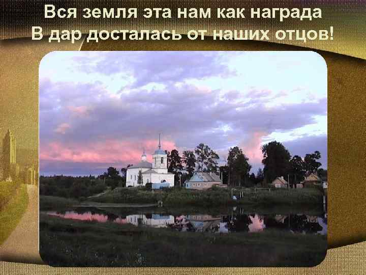 Вся земля эта нам как награда В дар досталась от наших отцов! 