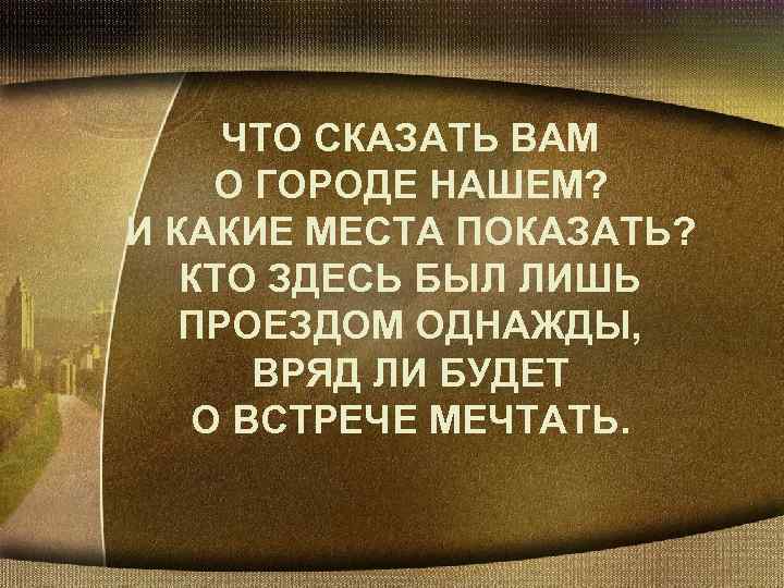 ЧТО СКАЗАТЬ ВАМ О ГОРОДЕ НАШЕМ? И КАКИЕ МЕСТА ПОКАЗАТЬ? КТО ЗДЕСЬ БЫЛ ЛИШЬ