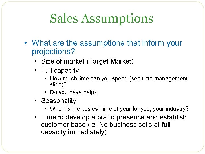Sales Assumptions • What are the assumptions that inform your projections? • Size of