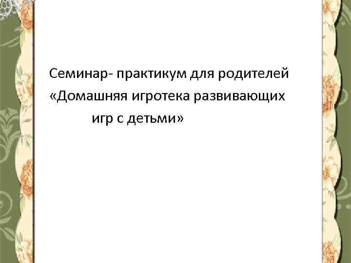Семинар- практикум для родителей «Домашняя игротека развивающих игр с детьми» 