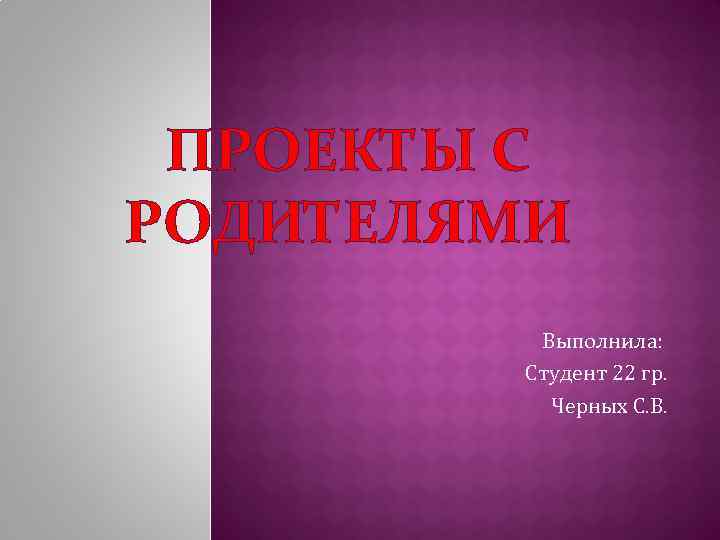 ПРОЕКТЫ С РОДИТЕЛЯМИ Выполнила: Студент 22 гр. Черных С. В. 