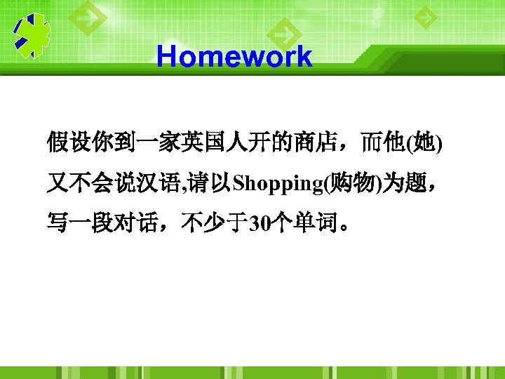 Homework 假设你到一家英国人开的商店，而他(她) 又不会说汉语, 请以Shopping(购物)为题， 写一段对话，不少于30个单词。 