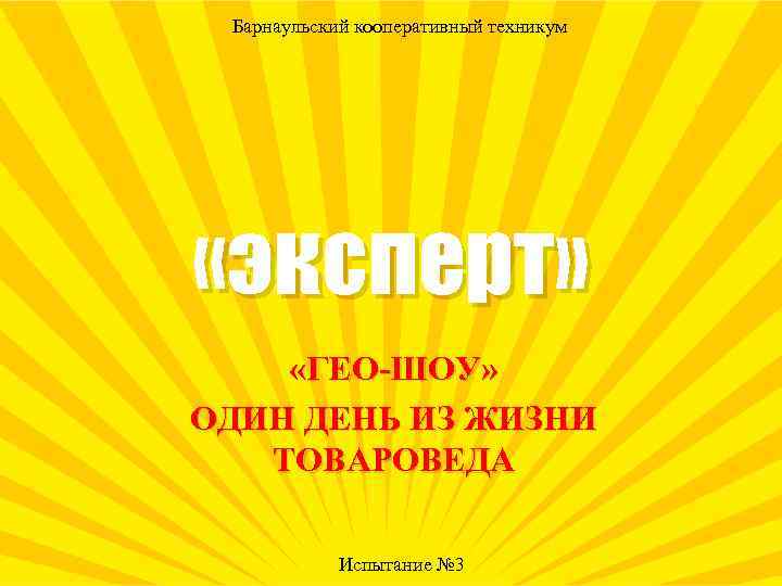 Барнаульский кооперативный техникум «эксперт» «ГЕО-ШОУ» ОДИН ДЕНЬ ИЗ ЖИЗНИ ТОВАРОВЕДА Испытание № 3 