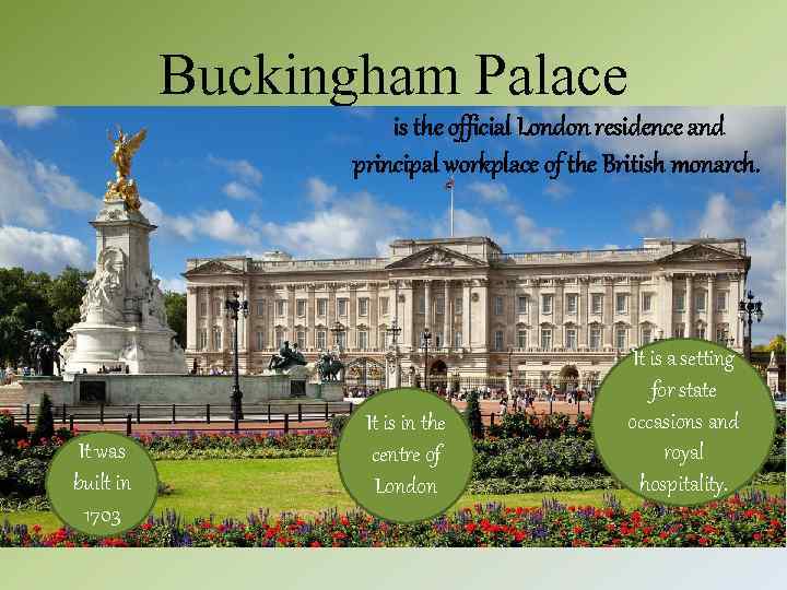 Buckingham Palace is the official London residence and principal workplace of the British monarch.