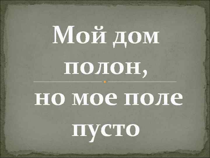 Мой дом полон, но мое поле пусто 